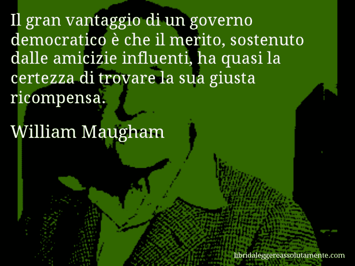 Aforisma di William Maugham : Il gran vantaggio di un governo democratico è che il merito, sostenuto dalle amicizie influenti, ha quasi la certezza di trovare la sua giusta ricompensa.