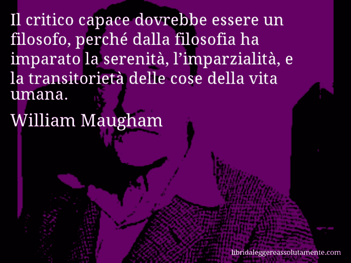 Aforisma di William Maugham : Il critico capace dovrebbe essere un filosofo, perché dalla filosofia ha imparato la serenità, l’imparzialità, e la transitorietà delle cose della vita umana.