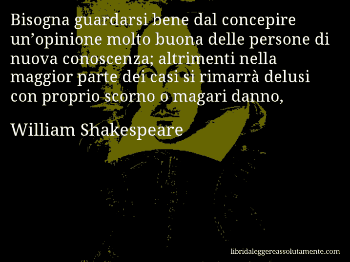 Aforisma di William Shakespeare : Bisogna guardarsi bene dal concepire un’opinione molto buona delle persone di nuova conoscenza; altrimenti nella maggior parte dei casi si rimarrà delusi con proprio scorno o magari danno,
