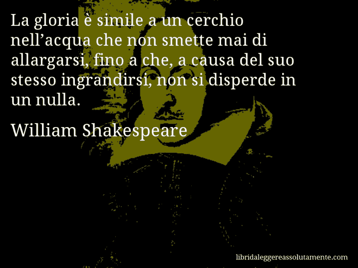 Aforisma di William Shakespeare : La gloria è simile a un cerchio nell’acqua che non smette mai di allargarsi, fino a che, a causa del suo stesso ingrandirsi, non si disperde in un nulla.