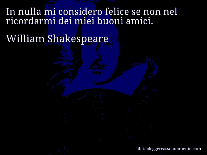 Aforisma di William Shakespeare : In nulla mi considero felice se non nel ricordarmi dei miei buoni amici.