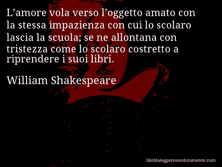 Aforisma di William Shakespeare : L’amore vola verso l’oggetto amato con la stessa impazienza con cui lo scolaro lascia la scuola; se ne allontana con tristezza come lo scolaro costretto a riprendere i suoi libri.