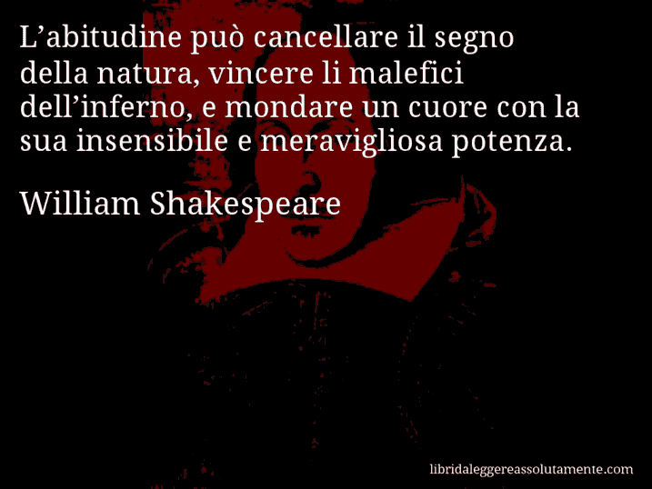 Aforisma di William Shakespeare : L’abitudine può cancellare il segno della natura, vincere li malefici dell’inferno, e mondare un cuore con la sua insensibile e meravigliosa potenza.