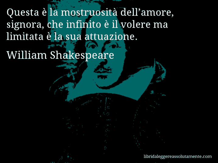 Aforisma di William Shakespeare : Questa è la mostruosità dell’amore, signora, che infinito è il volere ma limitata è la sua attuazione.