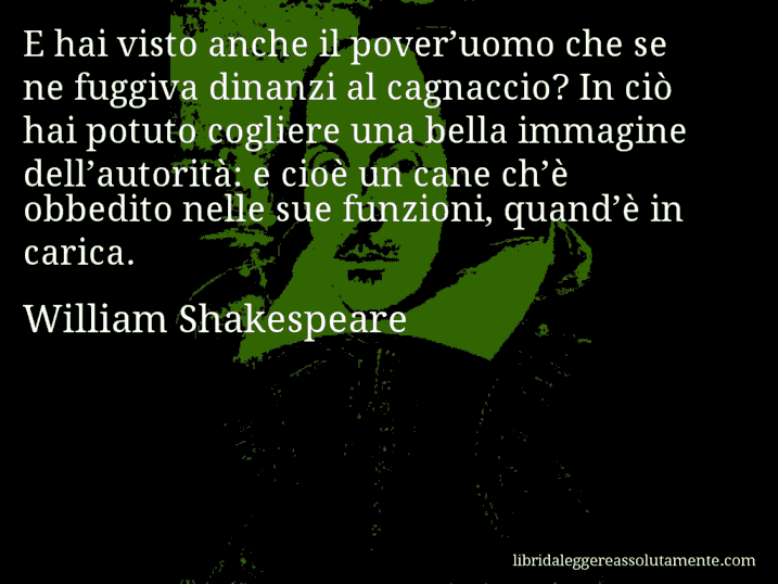 Aforisma di William Shakespeare : E hai visto anche il pover’uomo che se ne fuggiva dinanzi al cagnaccio? In ciò hai potuto cogliere una bella immagine dell’autorità: e cioè un cane ch’è obbedito nelle sue funzioni, quand’è in carica.