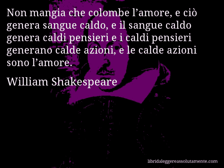 Aforisma di William Shakespeare : Non mangia che colombe l’amore, e ciò genera sangue caldo, e il sangue caldo genera caldi pensieri e i caldi pensieri generano calde azioni, e le calde azioni sono l’amore.