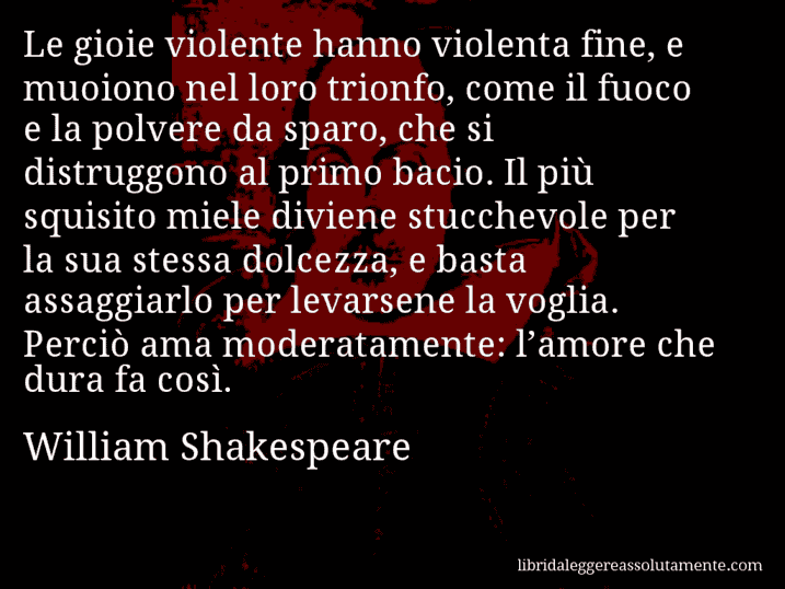 Aforisma di William Shakespeare : Le gioie violente hanno violenta fine, e muoiono nel loro trionfo, come il fuoco e la polvere da sparo, che si distruggono al primo bacio. Il più squisito miele diviene stucchevole per la sua stessa dolcezza, e basta assaggiarlo per levarsene la voglia. Perciò ama moderatamente: l’amore che dura fa così.
