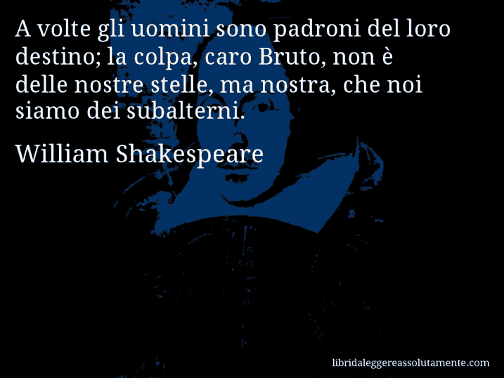 Aforisma di William Shakespeare : A volte gli uomini sono padroni del loro destino; la colpa, caro Bruto, non è delle nostre stelle, ma nostra, che noi siamo dei subalterni.