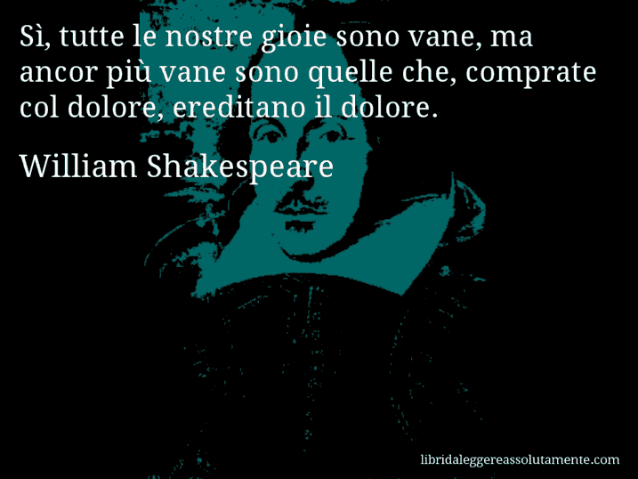 Aforisma di William Shakespeare : Sì, tutte le nostre gioie sono vane, ma ancor più vane sono quelle che, comprate col dolore, ereditano il dolore.
