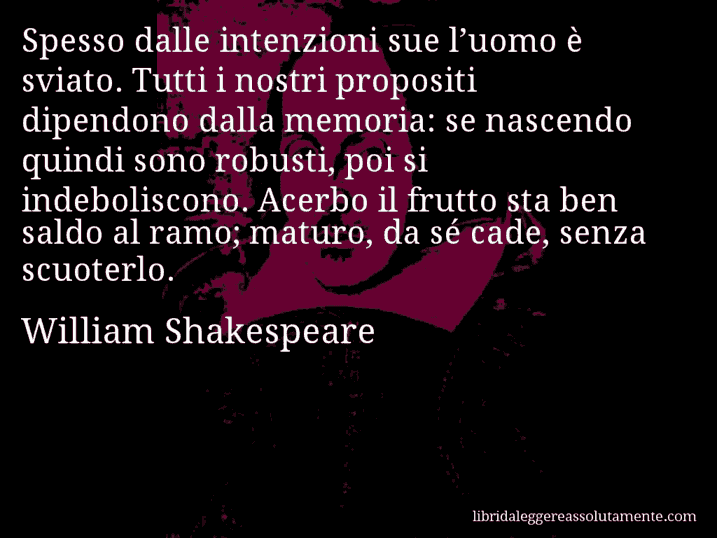 Aforisma di William Shakespeare : Spesso dalle intenzioni sue l’uomo è sviato. Tutti i nostri propositi dipendono dalla memoria: se nascendo quindi sono robusti, poi si indeboliscono. Acerbo il frutto sta ben saldo al ramo; maturo, da sé cade, senza scuoterlo.