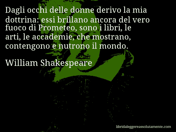 Aforisma di William Shakespeare : Dagli occhi delle donne derivo la mia dottrina: essi brillano ancora del vero fuoco di Prometeo, sono i libri, le arti, le accademie, che mostrano, contengono e nutrono il mondo. Aforisma di William Shakespeare : Dagli occhi delle donne derivo la mia dottrina: essi brillano ancora del vero fuoco di Prometeo, sono i libri, le arti, le accademie, che mostrano, contengono e nutrono il mondo.