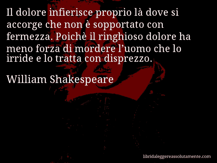 Aforisma di William Shakespeare : Il dolore infierisce proprio là dove si accorge che non è sopportato con fermezza. Poichè il ringhioso dolore ha meno forza di mordere l’uomo che lo irride e lo tratta con disprezzo.