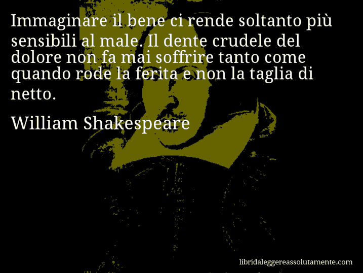 Aforisma di William Shakespeare : Immaginare il bene ci rende soltanto più sensibili al male. Il dente crudele del dolore non fa mai soffrire tanto come quando rode la ferita e non la taglia di netto.