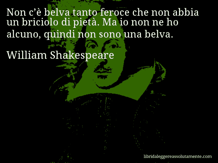 Aforisma di William Shakespeare : Non c’è belva tanto feroce che non abbia un briciolo di pietà. Ma io non ne ho alcuno, quindi non sono una belva.