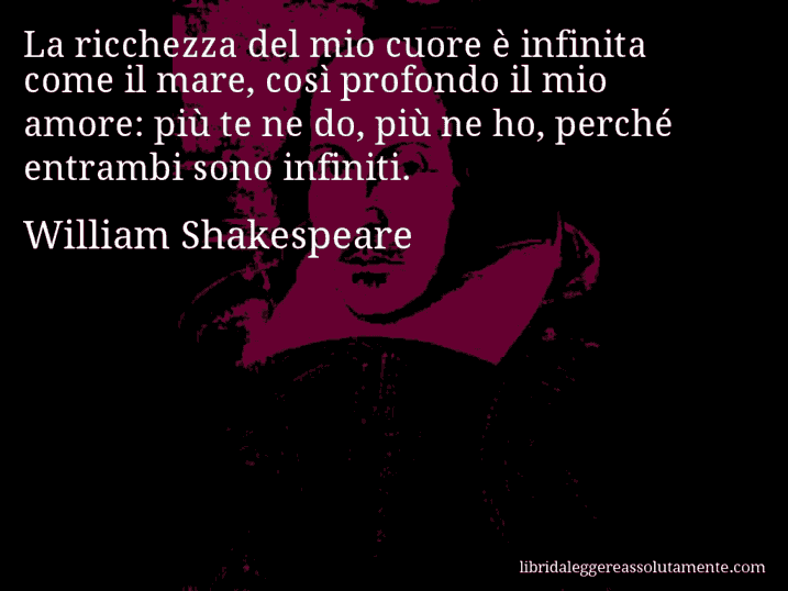 Aforisma di William Shakespeare : La ricchezza del mio cuore è infinita come il mare, così profondo il mio amore: più te ne do, più ne ho, perché entrambi sono infiniti.