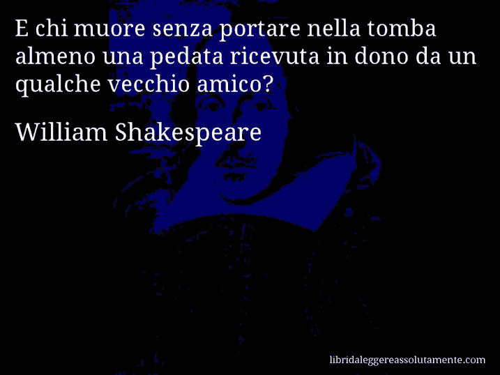 Aforisma di William Shakespeare : E chi muore senza portare nella tomba almeno una pedata ricevuta in dono da un qualche vecchio amico?