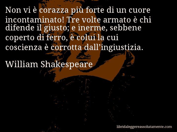 Aforisma di William Shakespeare : Non vi è corazza più forte di un cuore incontaminato! Tre volte armato è chi difende il giusto; e inerme, sebbene coperto di ferro, è colui la cui coscienza è corrotta dall’ingiustizia.