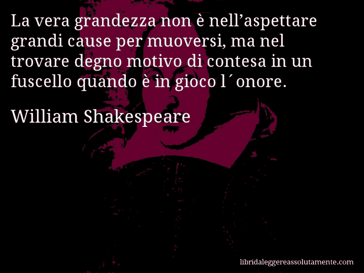 Aforisma di William Shakespeare : La vera grandezza non è nell’aspettare grandi cause per muoversi, ma nel trovare degno motivo di contesa in un fuscello quando è in gioco l´onore.