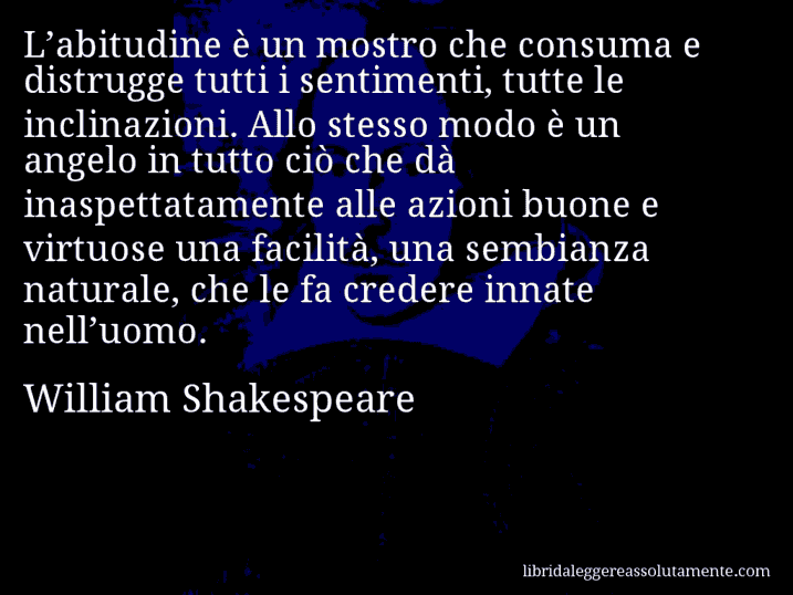 Aforisma di William Shakespeare : L’abitudine è un mostro che consuma e distrugge tutti i sentimenti, tutte le inclinazioni. Allo stesso modo è un angelo in tutto ciò che dà inaspettatamente alle azioni buone e virtuose una facilità, una sembianza naturale, che le fa credere innate nell’uomo.