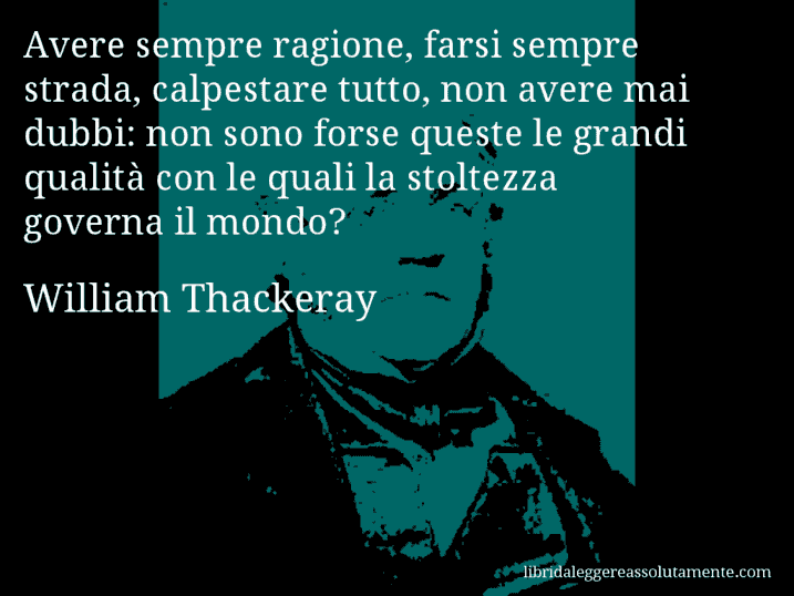 Aforisma di William Thackeray : Avere sempre ragione, farsi sempre strada, calpestare tutto, non avere mai dubbi: non sono forse queste le grandi qualità con le quali la stoltezza governa il mondo?