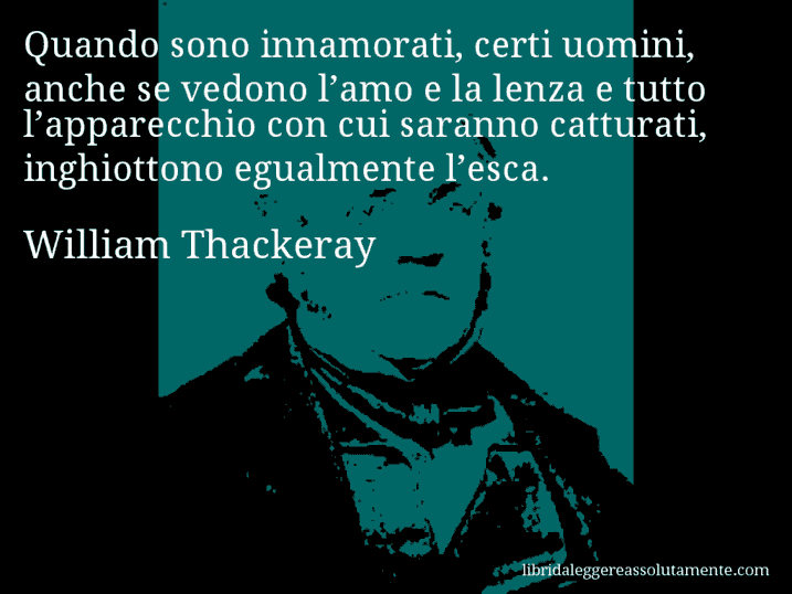 Aforisma di William Thackeray : Quando sono innamorati, certi uomini, anche se vedono l’amo e la lenza e tutto l’apparecchio con cui saranno catturati, inghiottono egualmente l’esca.