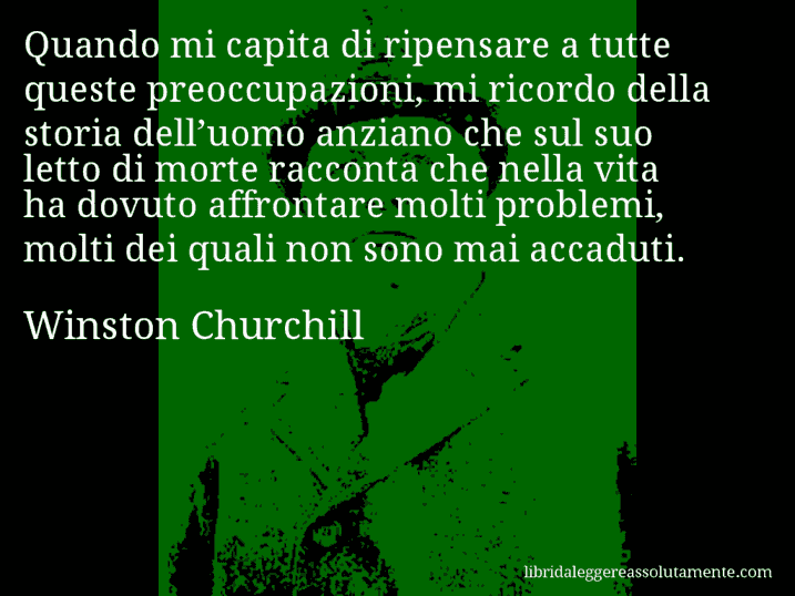 Aforisma di Winston Churchill : Quando mi capita di ripensare a tutte queste preoccupazioni, mi ricordo della storia dell’uomo anziano che sul suo letto di morte racconta che nella vita ha dovuto affrontare molti problemi, molti dei quali non sono mai accaduti.