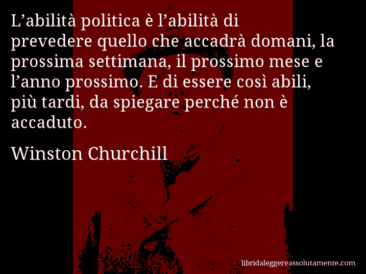 Aforisma di Winston Churchill : L’abilità politica è l’abilità di prevedere quello che accadrà domani, la prossima settimana, il prossimo mese e l’anno prossimo. E di essere così abili, più tardi, da spiegare perché non è accaduto.