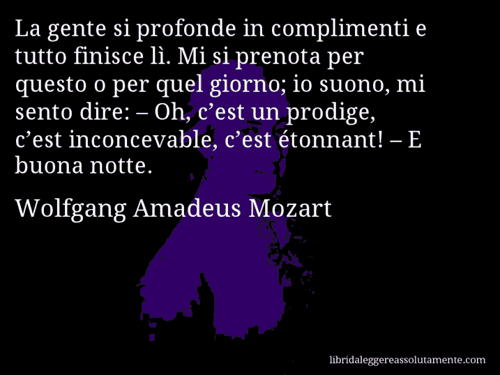 Aforisma di Wolfgang Amadeus Mozart : La gente si profonde in complimenti e tutto finisce lì. Mi si prenota per questo o per quel giorno; io suono, mi sento dire: – Oh, c’est un prodige, c’est inconcevable, c’est étonnant! – E buona notte.