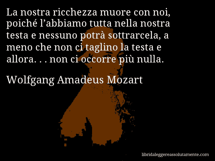 Aforisma di Wolfgang Amadeus Mozart : La nostra ricchezza muore con noi, poiché l’abbiamo tutta nella nostra testa e nessuno potrà sottrarcela, a meno che non ci taglino la testa e allora. . . non ci occorre più nulla.