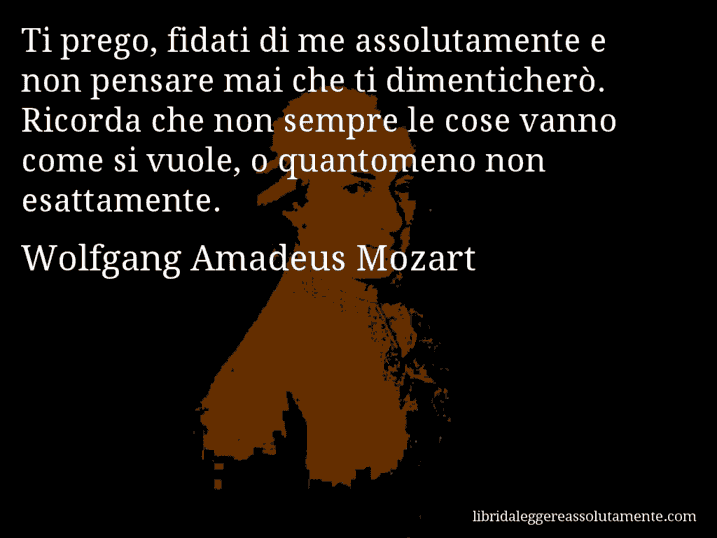 Aforisma di Wolfgang Amadeus Mozart : Ti prego, fidati di me assolutamente e non pensare mai che ti dimenticherò. Ricorda che non sempre le cose vanno come si vuole, o quantomeno non esattamente.