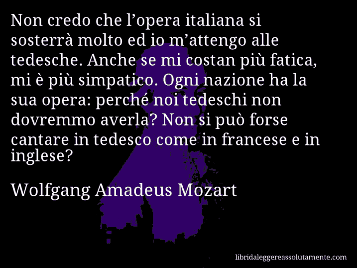 Aforisma di Wolfgang Amadeus Mozart : Non credo che l’opera italiana si sosterrà molto ed io m’attengo alle tedesche. Anche se mi costan più fatica, mi è più simpatico. Ogni nazione ha la sua opera: perché noi tedeschi non dovremmo averla? Non si può forse cantare in tedesco come in francese e in inglese?