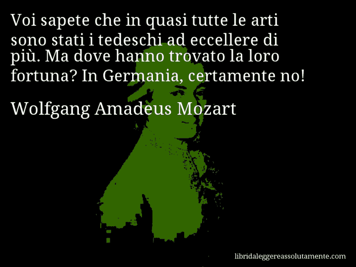 Aforisma di Wolfgang Amadeus Mozart : Voi sapete che in quasi tutte le arti sono stati i tedeschi ad eccellere di più. Ma dove hanno trovato la loro fortuna? In Germania, certamente no!