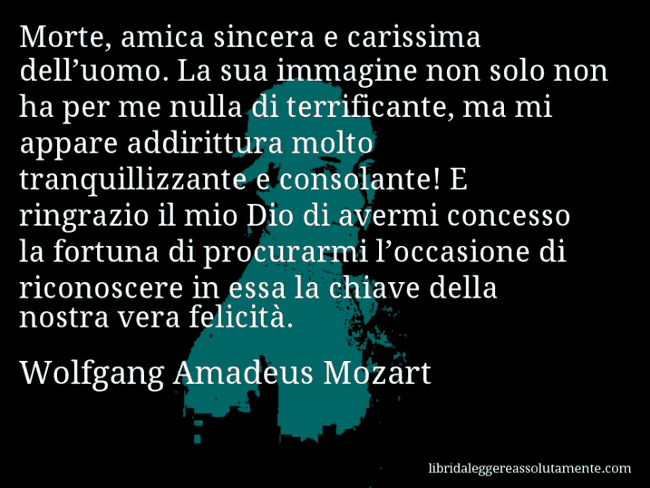 Aforisma di Wolfgang Amadeus Mozart : Morte, amica sincera e carissima dell’uomo. La sua immagine non solo non ha per me nulla di terrificante, ma mi appare addirittura molto tranquillizzante e consolante! E ringrazio il mio Dio di avermi concesso la fortuna di procurarmi l’occasione di riconoscere in essa la chiave della nostra vera felicità.