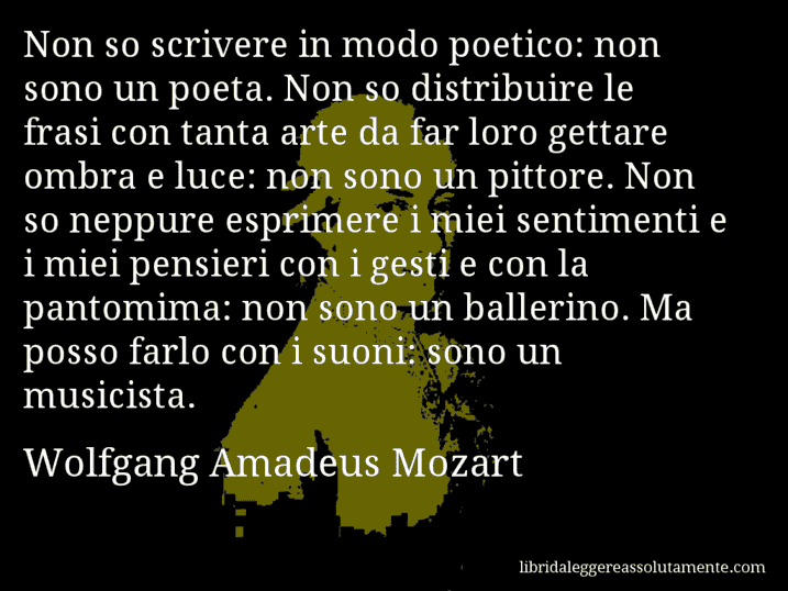 Aforisma di Wolfgang Amadeus Mozart : Non so scrivere in modo poetico: non sono un poeta. Non so distribuire le frasi con tanta arte da far loro gettare ombra e luce: non sono un pittore. Non so neppure esprimere i miei sentimenti e i miei pensieri con i gesti e con la pantomima: non sono un ballerino. Ma posso farlo con i suoni: sono un musicista.