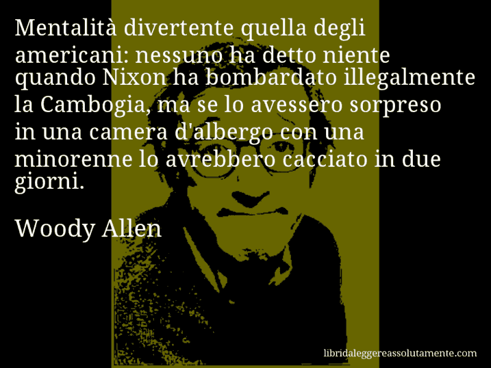 Aforisma di Woody Allen : Mentalità divertente quella degli americani: nessuno ha detto niente quando Nixon ha bombardato illegalmente la Cambogia, ma se lo avessero sorpreso in una camera d'albergo con una minorenne lo avrebbero cacciato in due giorni.