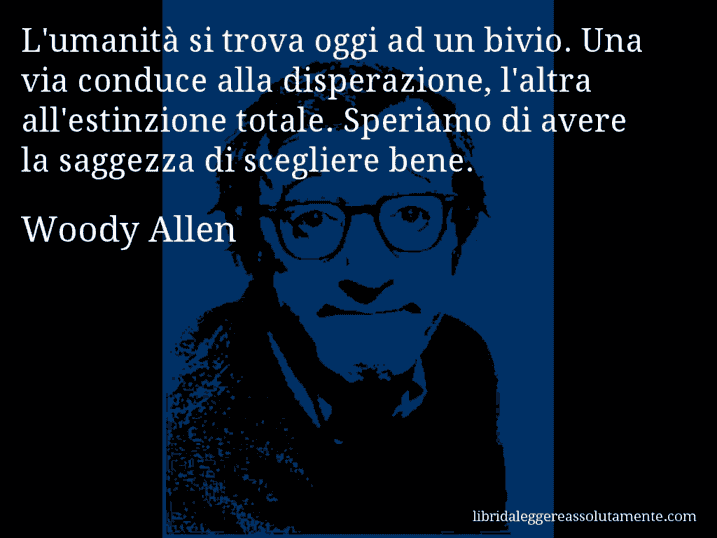 Aforisma di Woody Allen : L'umanità si trova oggi ad un bivio. Una via conduce alla disperazione, l'altra all'estinzione totale. Speriamo di avere la saggezza di scegliere bene.