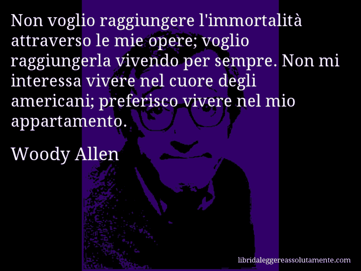 Aforisma di Woody Allen : Non voglio raggiungere l'immortalità attraverso le mie opere; voglio raggiungerla vivendo per sempre. Non mi interessa vivere nel cuore degli americani; preferisco vivere nel mio appartamento.