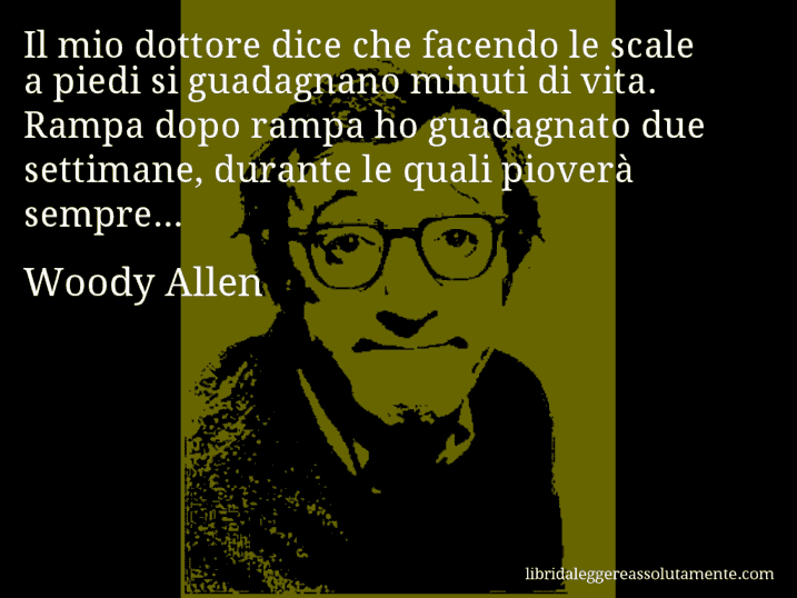 Aforisma di Woody Allen : Il mio dottore dice che facendo le scale a piedi si guadagnano minuti di vita. Rampa dopo rampa ho guadagnato due settimane, durante le quali pioverà sempre...