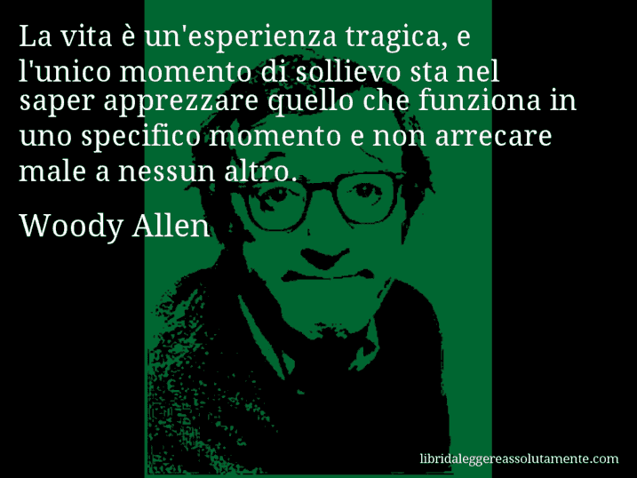 Aforisma di Woody Allen : La vita è un'esperienza tragica, e l'unico momento di sollievo sta nel saper apprezzare quello che funziona in uno specifico momento e non arrecare male a nessun altro.