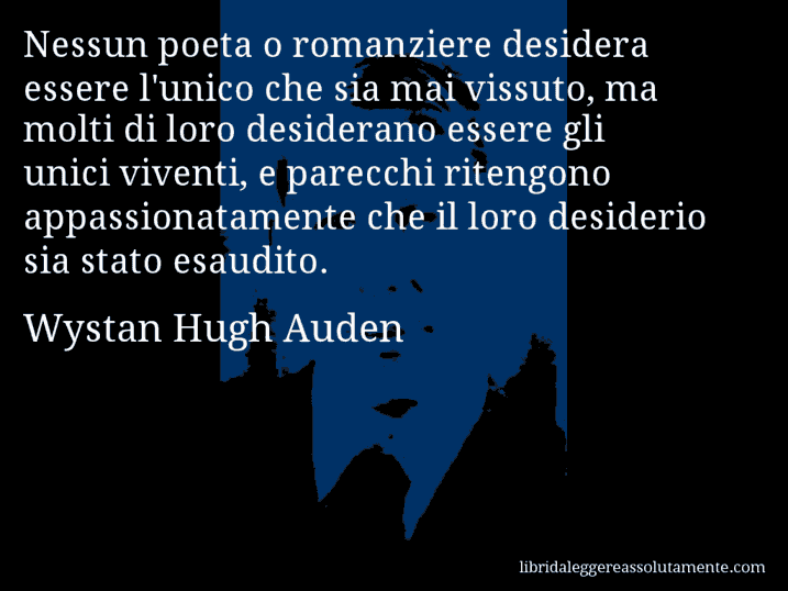 Aforisma di Wystan Hugh Auden : Nessun poeta o romanziere desidera essere l'unico che sia mai vissuto, ma molti di loro desiderano essere gli unici viventi, e parecchi ritengono appassionatamente che il loro desiderio sia stato esaudito.
